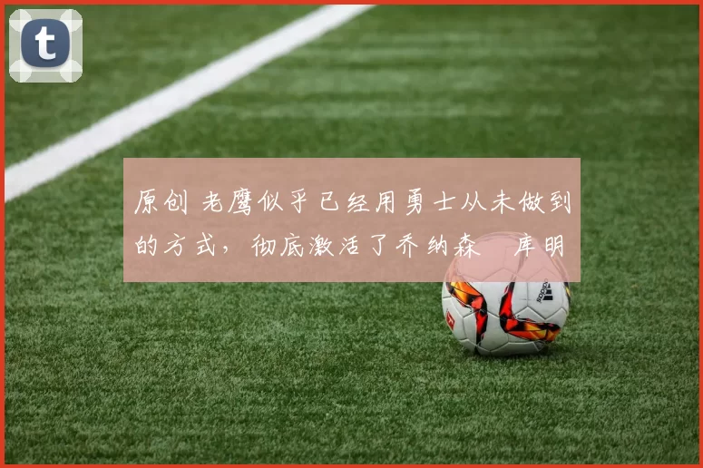 原创 老鹰似乎已经用勇士从未做到的方式，彻底激活了乔纳森・库明加