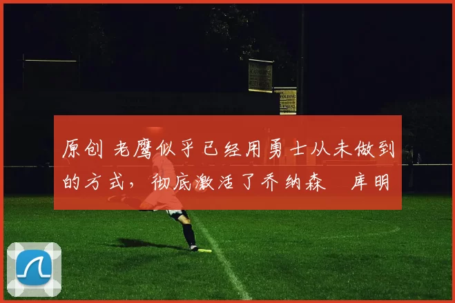 原创 老鹰似乎已经用勇士从未做到的方式,彻底激活了乔纳森・库明加