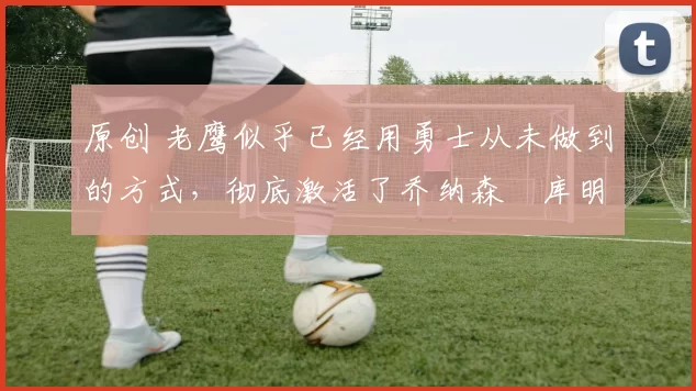 原创 老鹰似乎已经用勇士从未做到的方式，彻底激活了乔纳森・库明加