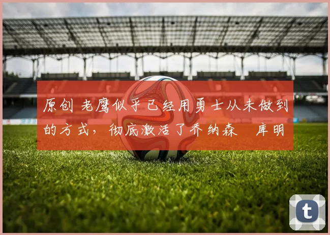 原创 老鹰似乎已经用勇士从未做到的方式，彻底激活了乔纳森・库明加