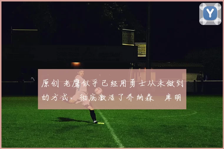 原创 老鹰似乎已经用勇士从未做到的方式，彻底激活了乔纳森・库明加