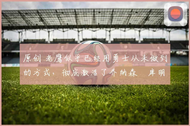 原创 老鹰似乎已经用勇士从未做到的方式，彻底激活了乔纳森・库明加