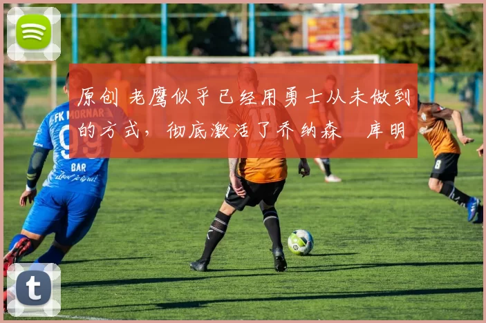 原创 老鹰似乎已经用勇士从未做到的方式,彻底激活了乔纳森・库明加