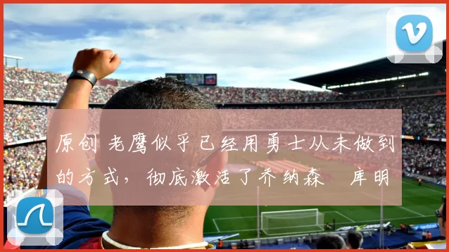 原创 老鹰似乎已经用勇士从未做到的方式,彻底激活了乔纳森・库明加