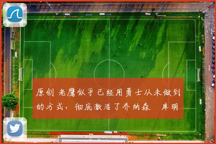 原创 老鹰似乎已经用勇士从未做到的方式，彻底激活了乔纳森・库明加