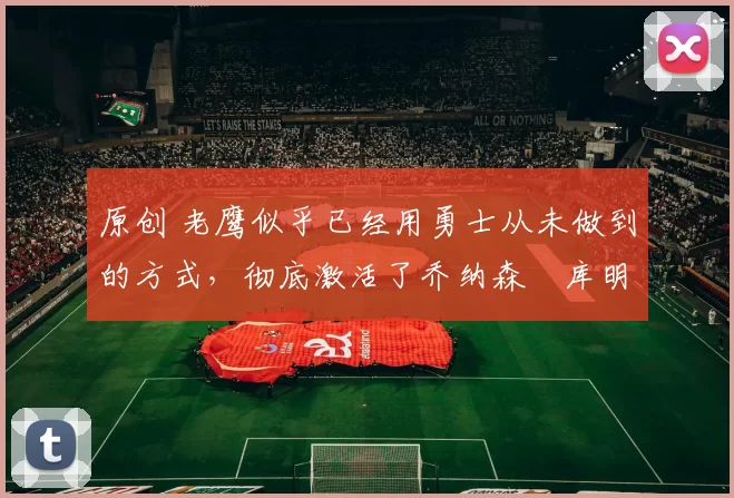 原创 老鹰似乎已经用勇士从未做到的方式,彻底激活了乔纳森・库明加