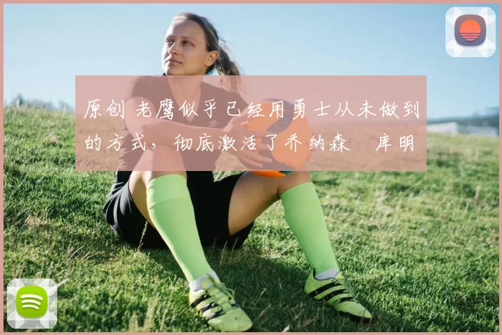 原创 老鹰似乎已经用勇士从未做到的方式,彻底激活了乔纳森・库明加