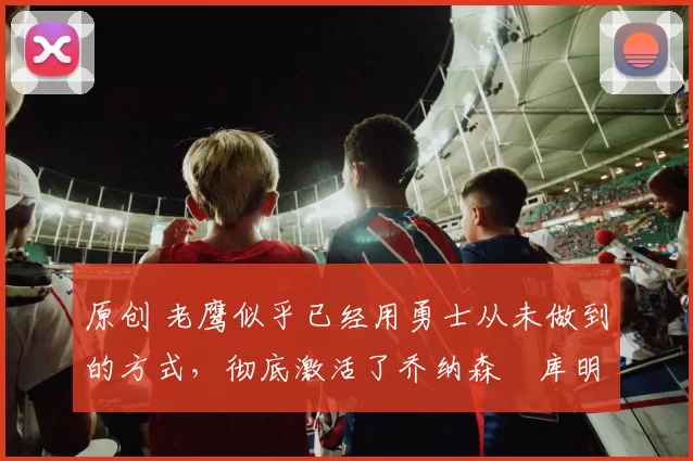 原创 老鹰似乎已经用勇士从未做到的方式,彻底激活了乔纳森・库明加