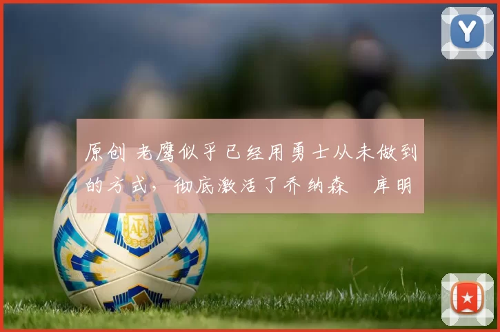 原创 老鹰似乎已经用勇士从未做到的方式,彻底激活了乔纳森・库明加