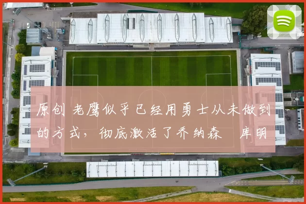 原创 老鹰似乎已经用勇士从未做到的方式,彻底激活了乔纳森・库明加