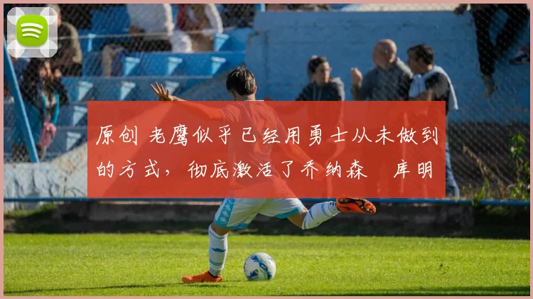 原创 老鹰似乎已经用勇士从未做到的方式,彻底激活了乔纳森・库明加