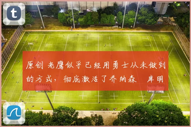 原创 老鹰似乎已经用勇士从未做到的方式，彻底激活了乔纳森・库明加