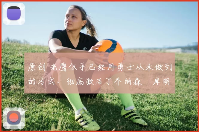 原创 老鹰似乎已经用勇士从未做到的方式,彻底激活了乔纳森・库明加