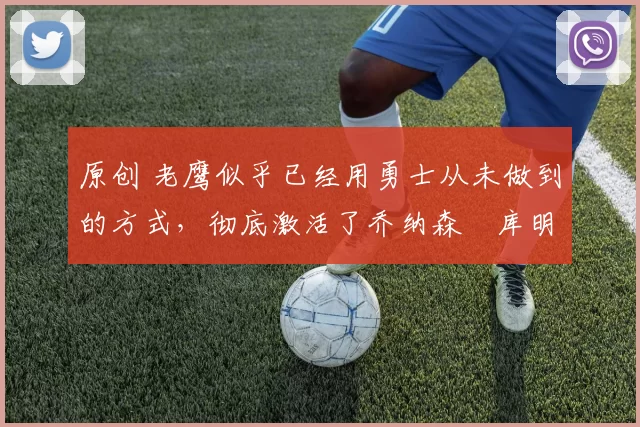 原创 老鹰似乎已经用勇士从未做到的方式，彻底激活了乔纳森・库明加