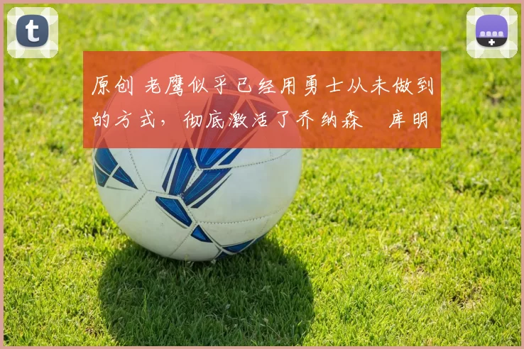 原创 老鹰似乎已经用勇士从未做到的方式，彻底激活了乔纳森・库明加