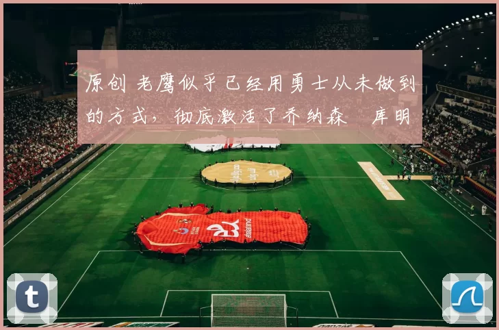 原创 老鹰似乎已经用勇士从未做到的方式，彻底激活了乔纳森・库明加