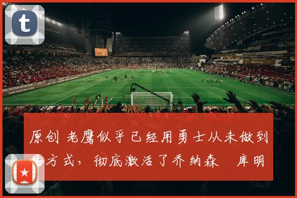 原创 老鹰似乎已经用勇士从未做到的方式,彻底激活了乔纳森・库明加