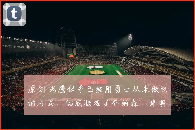 原创 老鹰似乎已经用勇士从未做到的方式，彻底激活了乔纳森・库明加