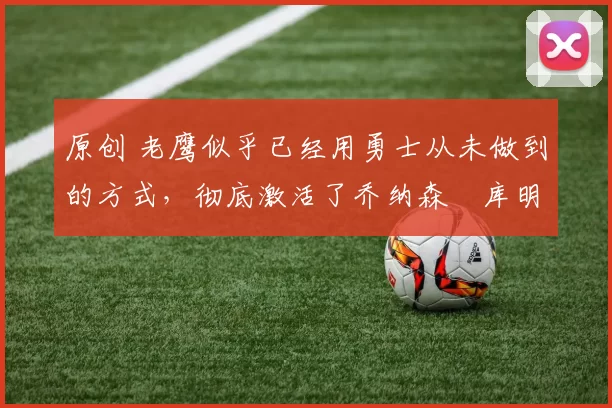 原创 老鹰似乎已经用勇士从未做到的方式,彻底激活了乔纳森・库明加