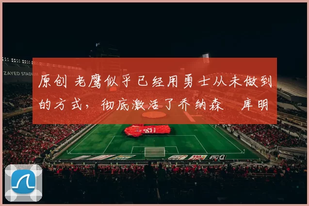 原创 老鹰似乎已经用勇士从未做到的方式，彻底激活了乔纳森・库明加