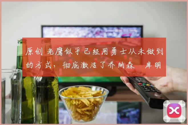 原创 老鹰似乎已经用勇士从未做到的方式,彻底激活了乔纳森・库明加