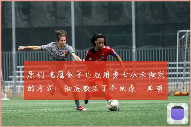 原创 老鹰似乎已经用勇士从未做到的方式,彻底激活了乔纳森・库明加