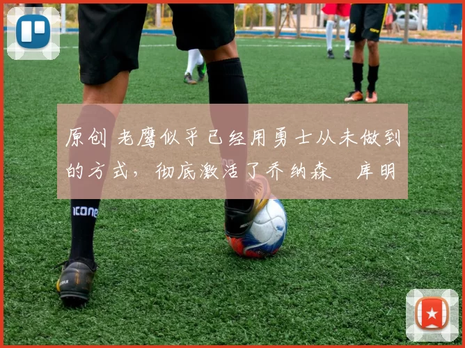 原创 老鹰似乎已经用勇士从未做到的方式,彻底激活了乔纳森・库明加