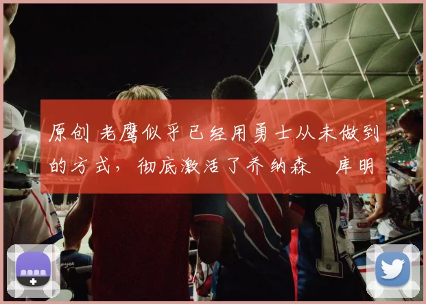 原创 老鹰似乎已经用勇士从未做到的方式，彻底激活了乔纳森・库明加