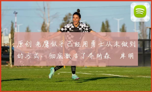 原创 老鹰似乎已经用勇士从未做到的方式，彻底激活了乔纳森・库明加