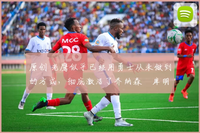 原创 老鹰似乎已经用勇士从未做到的方式,彻底激活了乔纳森・库明加