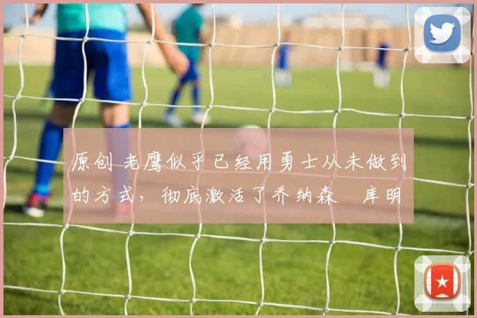 原创 老鹰似乎已经用勇士从未做到的方式,彻底激活了乔纳森・库明加