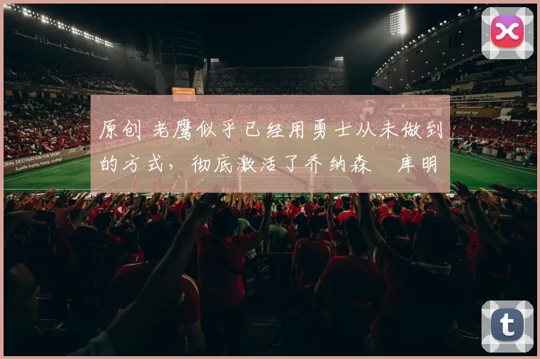 原创 老鹰似乎已经用勇士从未做到的方式，彻底激活了乔纳森・库明加