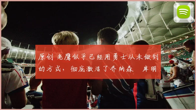 原创 老鹰似乎已经用勇士从未做到的方式,彻底激活了乔纳森・库明加