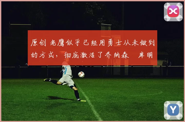 原创 老鹰似乎已经用勇士从未做到的方式，彻底激活了乔纳森・库明加