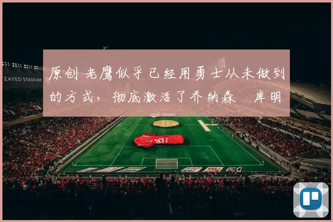 原创 老鹰似乎已经用勇士从未做到的方式,彻底激活了乔纳森・库明加