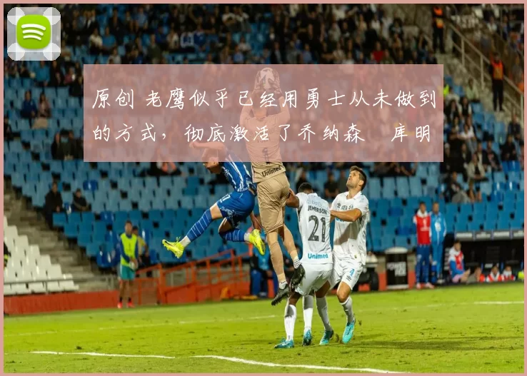 原创 老鹰似乎已经用勇士从未做到的方式,彻底激活了乔纳森・库明加