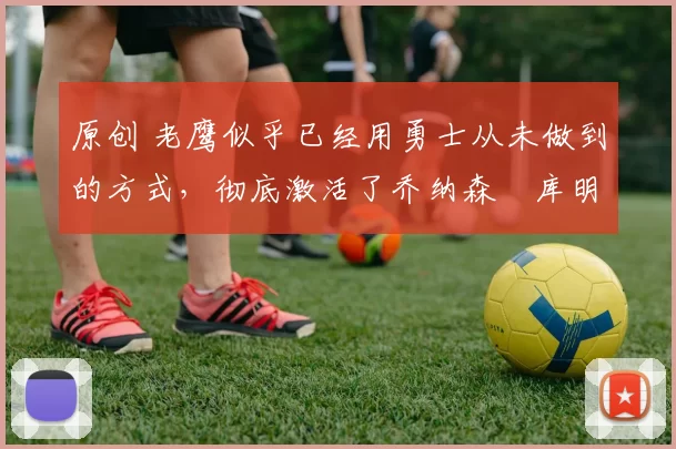 原创 老鹰似乎已经用勇士从未做到的方式，彻底激活了乔纳森・库明加