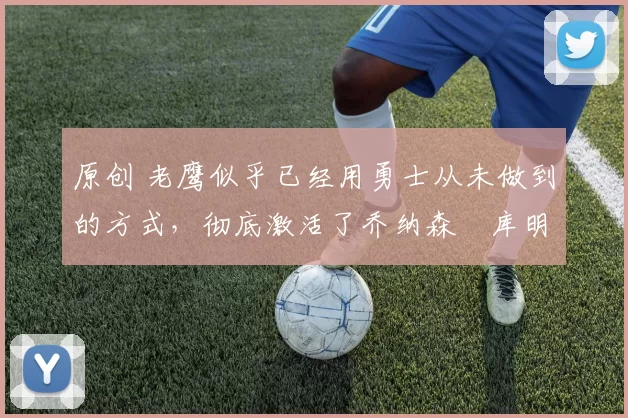 原创 老鹰似乎已经用勇士从未做到的方式，彻底激活了乔纳森・库明加