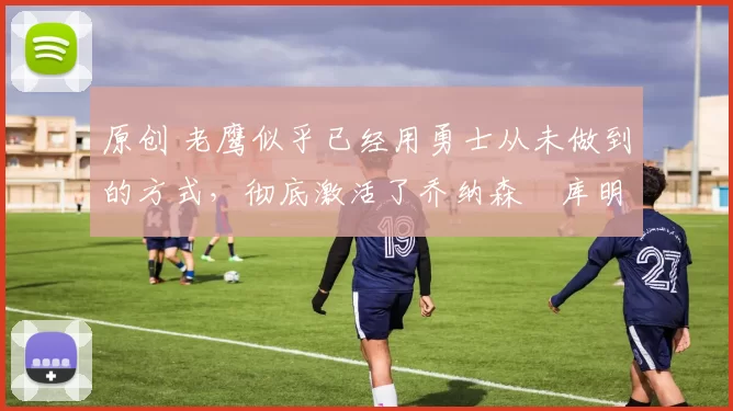 原创 老鹰似乎已经用勇士从未做到的方式，彻底激活了乔纳森・库明加