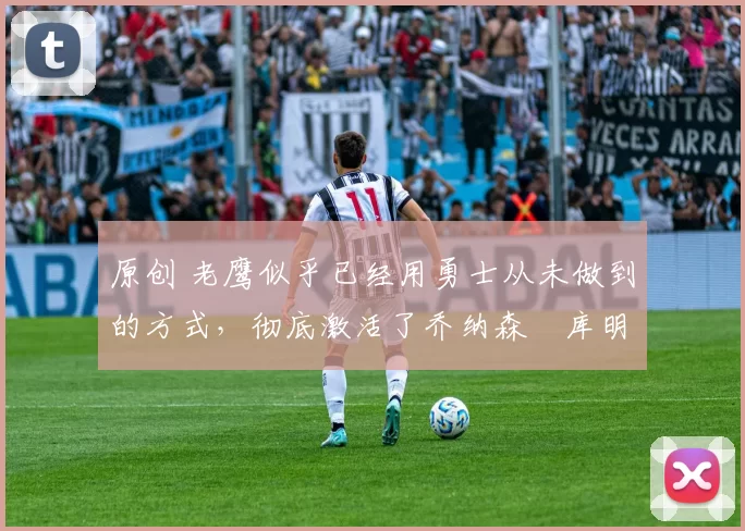 原创 老鹰似乎已经用勇士从未做到的方式，彻底激活了乔纳森・库明加