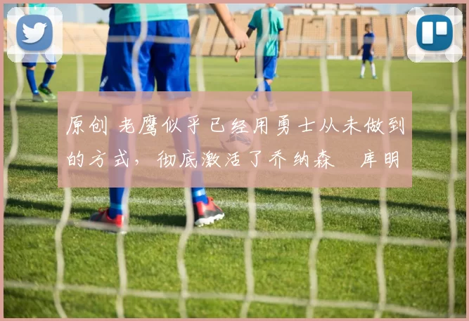 原创 老鹰似乎已经用勇士从未做到的方式，彻底激活了乔纳森・库明加