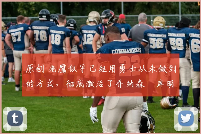 原创 老鹰似乎已经用勇士从未做到的方式,彻底激活了乔纳森・库明加