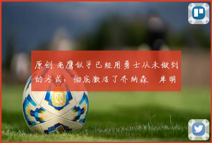 原创 老鹰似乎已经用勇士从未做到的方式，彻底激活了乔纳森・库明加