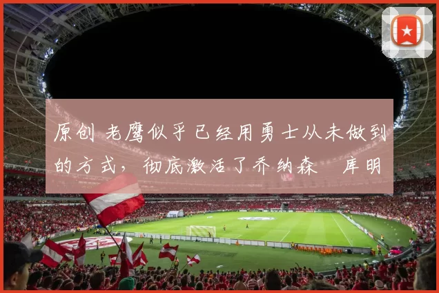 原创 老鹰似乎已经用勇士从未做到的方式,彻底激活了乔纳森・库明加