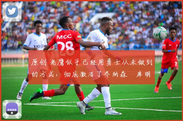 原创 老鹰似乎已经用勇士从未做到的方式,彻底激活了乔纳森・库明加