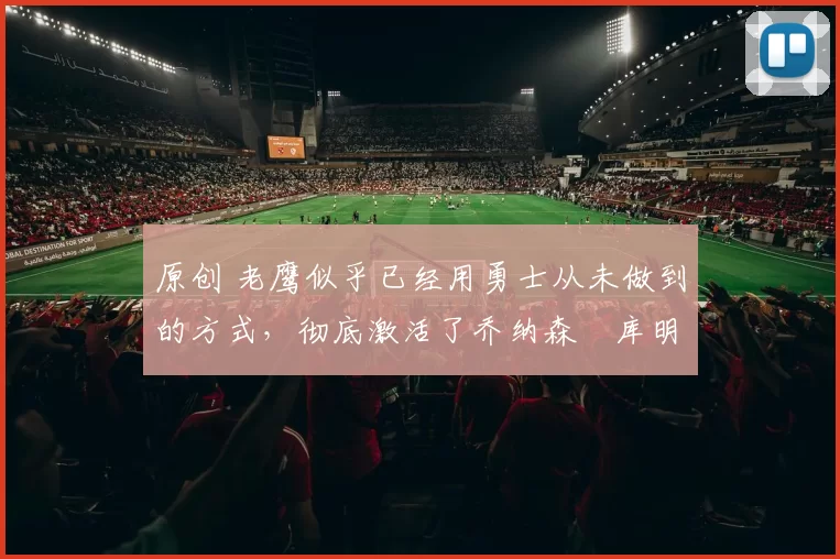 原创 老鹰似乎已经用勇士从未做到的方式,彻底激活了乔纳森・库明加