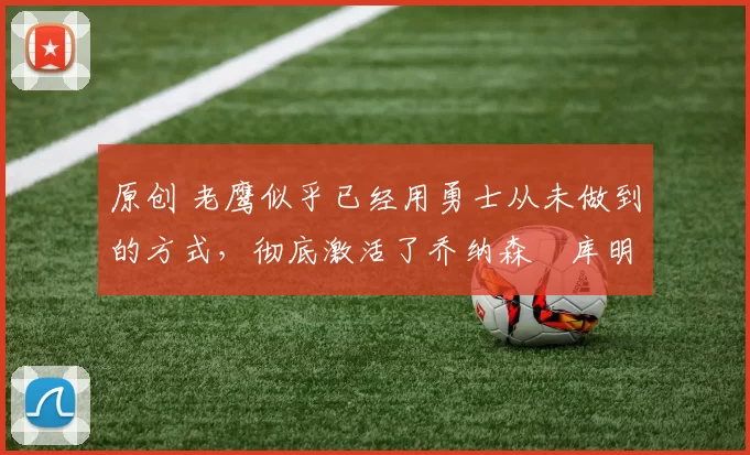 原创 老鹰似乎已经用勇士从未做到的方式，彻底激活了乔纳森・库明加