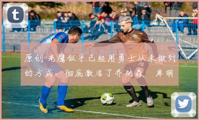 原创 老鹰似乎已经用勇士从未做到的方式，彻底激活了乔纳森・库明加