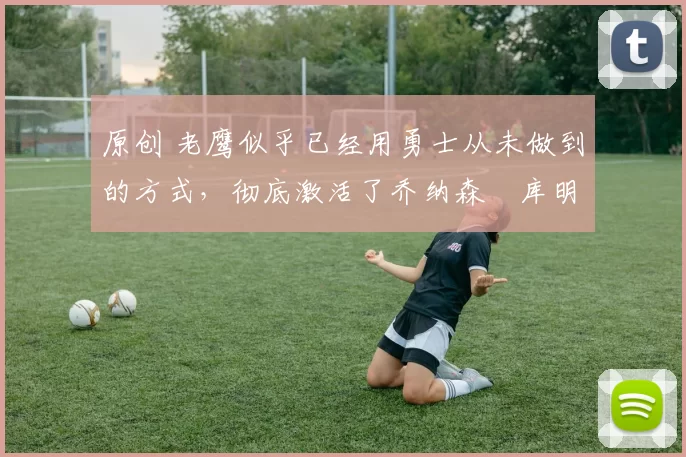 原创 老鹰似乎已经用勇士从未做到的方式,彻底激活了乔纳森・库明加