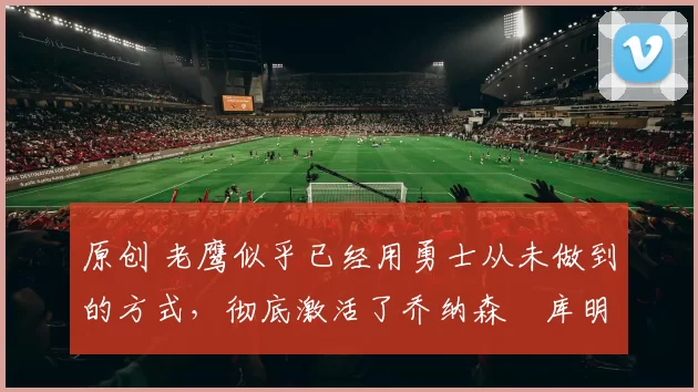 原创 老鹰似乎已经用勇士从未做到的方式，彻底激活了乔纳森・库明加